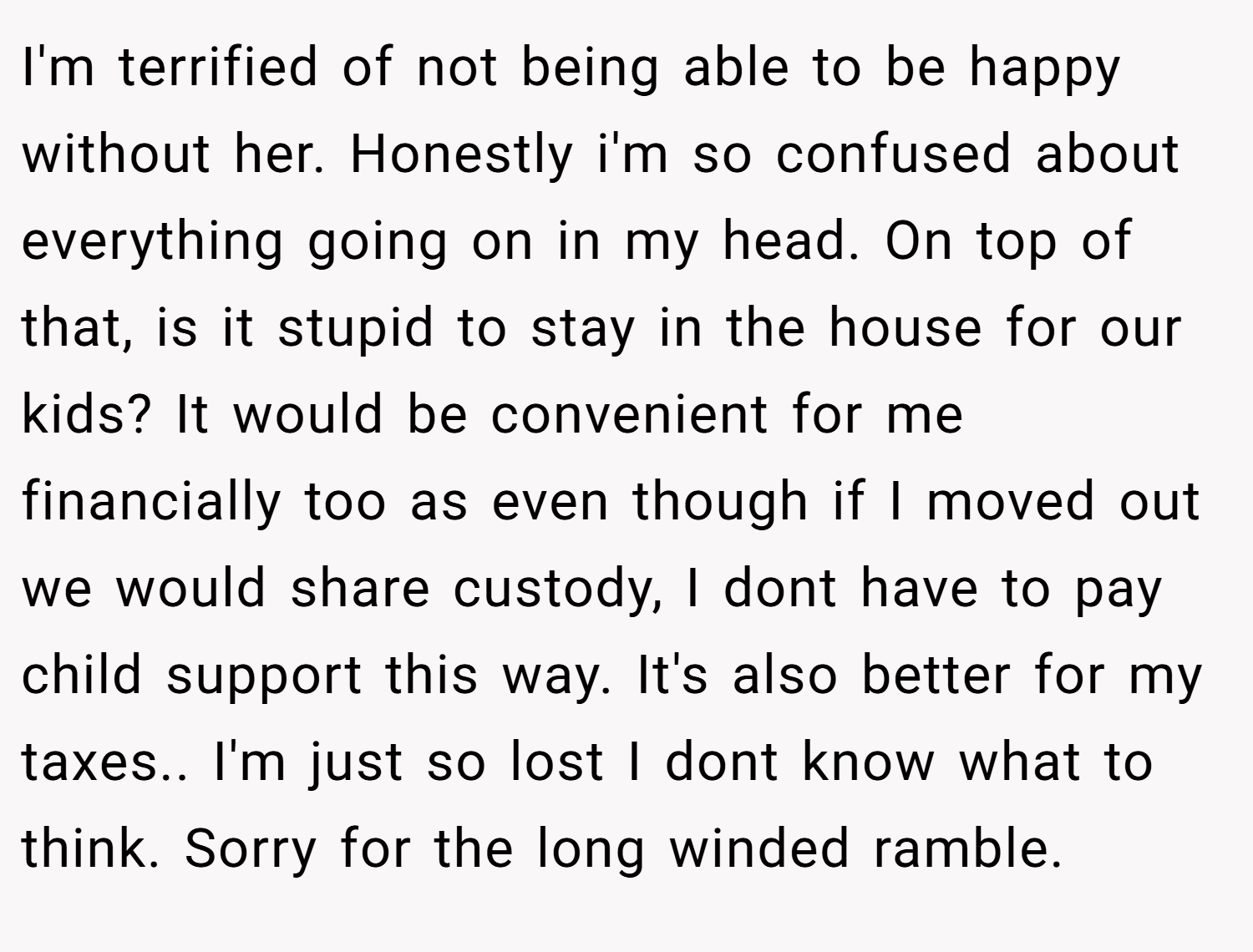 I'm terrified of not being able to be happy without her. Honestly i'm so confused about everything going on in my head. On top of that, is it stupid to stay in the house for our kids? It would be convenient for me financially too as even though if I moved out we would share custody, I dont have to pay child support this way. It's also better for my taxes.. I'm just so lost I dont know what to think. Sorry for the long winded ramble.