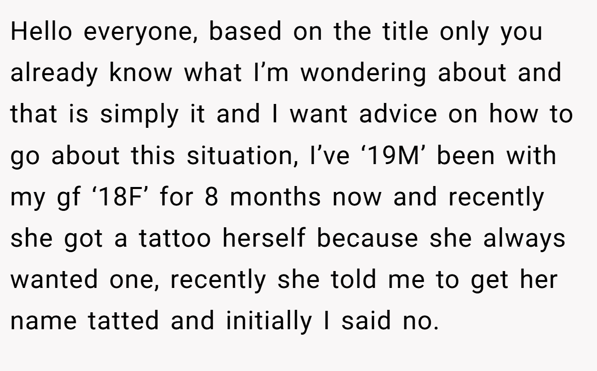Hello everyone, based on the title only you already know what I’m wondering about and that is simply it and I want advice on how to go about this situation, I’ve ‘19M’ been with my gf ‘18F’ for 8 months now and recently she got a tattoo herself because she always wanted one, recently she told me to get her name tatted and initially I said no.