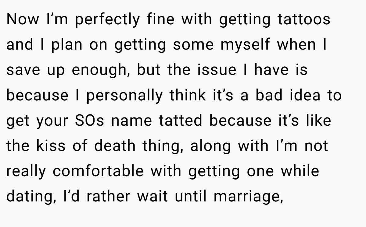 Now I’m perfectly fine with getting tattoos and I plan on getting some myself when I save up enough, but the issue I have is because I personally think it’s a bad idea to get your SOs name tatted because it’s like the kiss of death thing, along with I’m not really comfortable with getting one while dating, I’d rather wait until marriage,