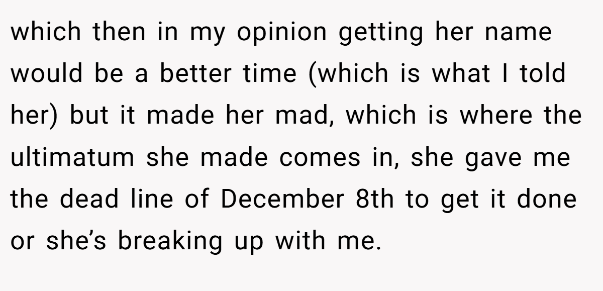 which then in my opinion getting her name would be a better time (which is what I told her) but it made her mad, which is where the ultimatum she made comes in, she gave me the dead line of December 8th to get it done or she’s breaking up with me.