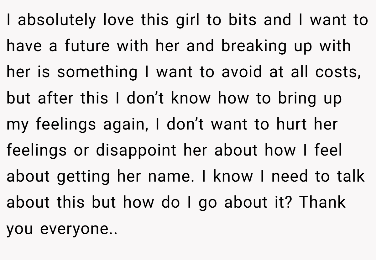 I absolutely love this girl to bits and I want to have a future with her and breaking up with her is something I want to avoid at all costs, but after this I don’t know how to bring up my feelings again, I don’t want to hurt her feelings or disappoint her about how I feel about getting her name. I know I need to talk about this but how do I go about it? Thank you everyone..