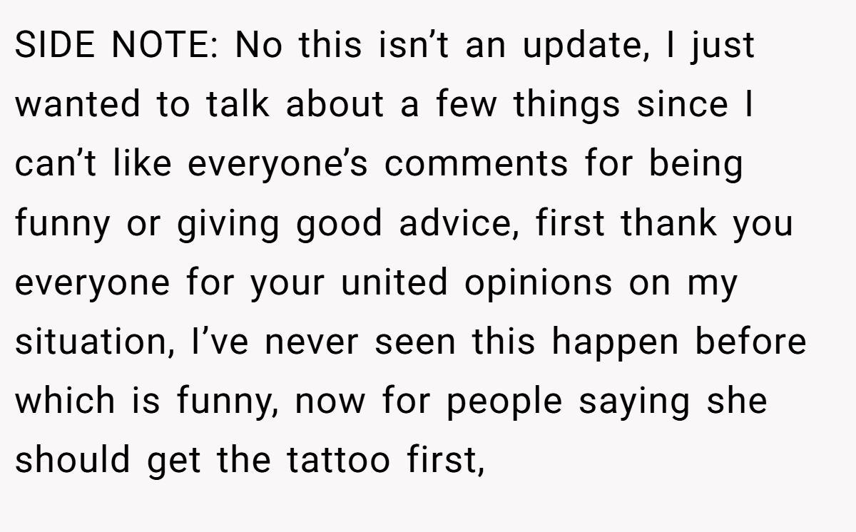 SIDE NOTE: No this isn’t an update, I just wanted to talk about a few things since I can’t like everyone’s comments for being funny or giving good advice, first thank you everyone for your united opinions on my situation, I’ve never seen this happen before which is funny, now for people saying she should get the tattoo first,