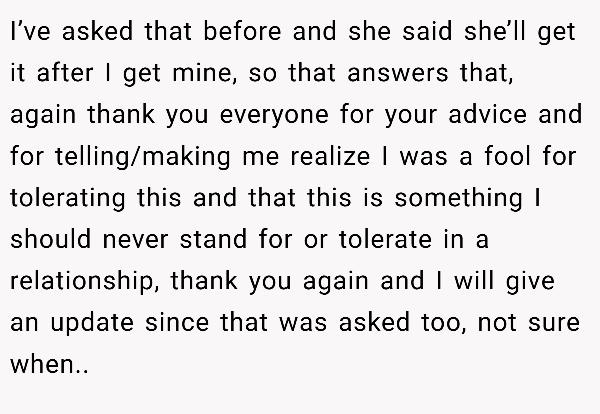 I’ve asked that before and she said she’ll get it after I get mine, so that answers that, again thank you everyone for your advice and for telling/making me realize I was a fool for tolerating this and that this is something I should never stand for or tolerate in a relationship, thank you again and I will give an update since that was asked too, not sure when..