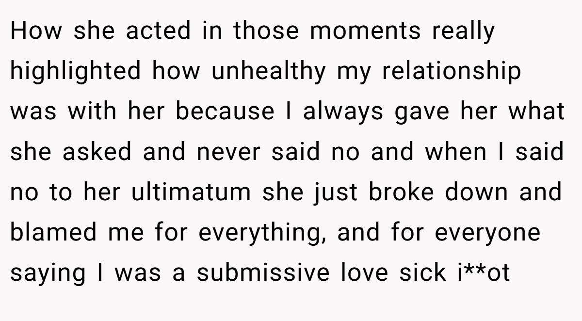 How she acted in those moments really highlighted how unhealthy my relationship was with her because I always gave her what she asked and never said no and when I said no to her ultimatum she just broke down and blamed me for everything, and for everyone saying I was a submissive love sick i**ot