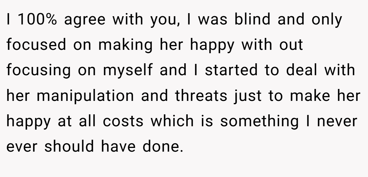 I 100% agree with you, I was blind and only focused on making her happy with out focusing on myself and I started to deal with her manipulation and threats just to make her happy at all costs which is something I never ever should have done.