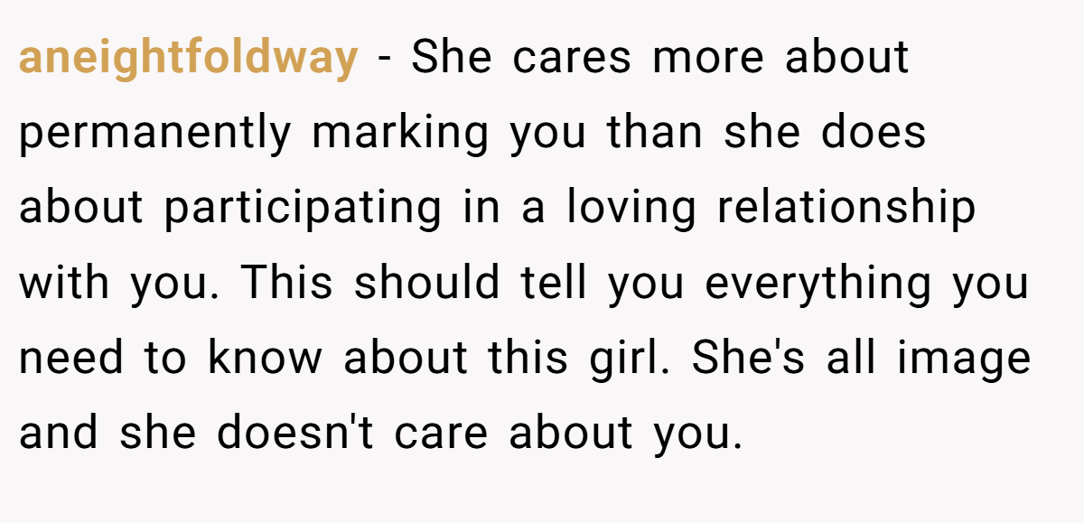 aneightfoldway − She cares more about permanently marking you than she does about participating in a loving relationship with you. This should tell you everything you need to know about this girl. She's all image and she doesn't care about you.