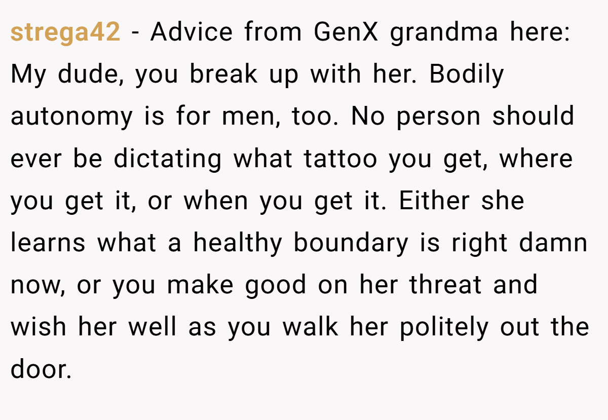 strega42 − Advice from GenX grandma here: My dude, you break up with her. Bodily autonomy is for men, too. No person should ever be dictating what tattoo you get, where you get it, or when you get it. Either she learns what a healthy boundary is right damn now, or you make good on her threat and wish her well as you walk her politely out the door.