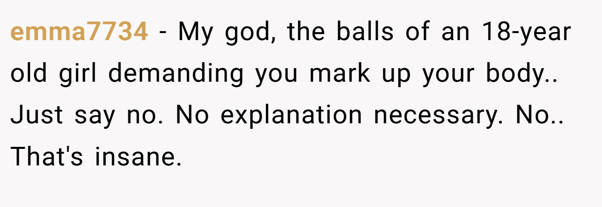 emma7734 − My god, the balls of an 18-year old girl demanding you mark up your body.. Just say no. No explanation necessary. No.. That's insane.