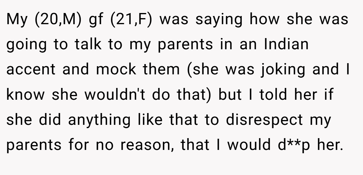 My (20,M) gf (21,F) was saying how she was going to talk to my parents in an Indian accent and mock them (she was joking and I know she wouldn't do that) but I told her if she did anything like that to disrespect my parents for no reason, that I would d**p her.