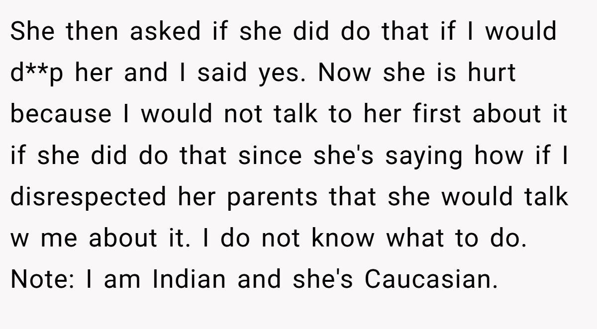She then asked if she did do that if I would d**p her and I said yes. Now she is hurt because I would not talk to her first about it if she did do that since she's saying how if I disrespected her parents that she would talk w me about it. I do not know what to do. Note: I am Indian and she's Caucasian.
