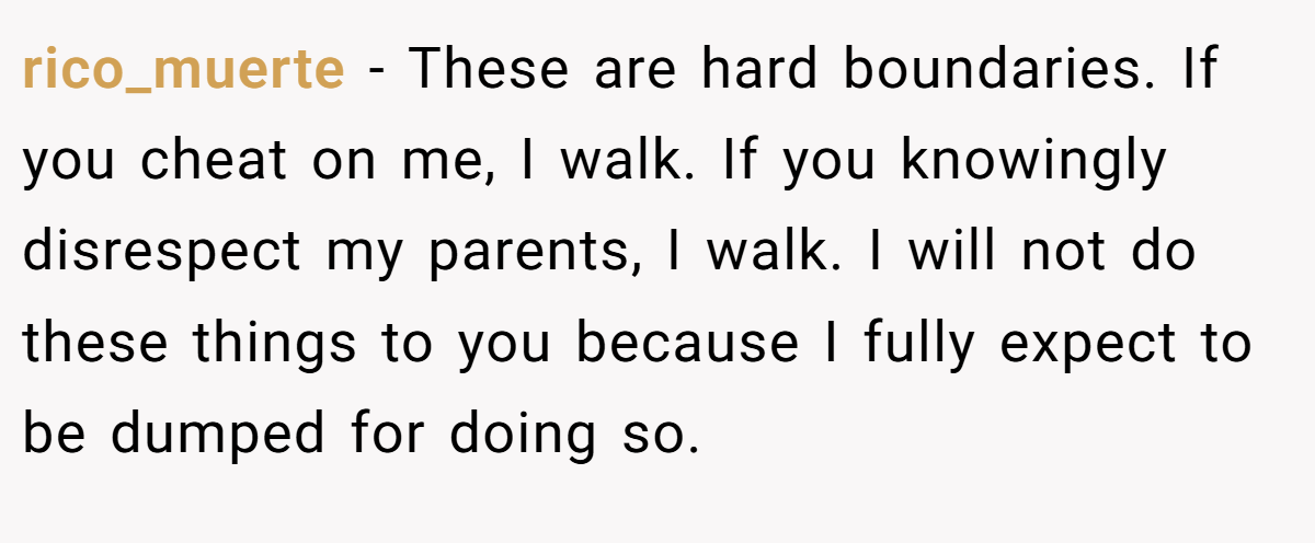 rico_muerte − These are hard boundaries. If you cheat on me, I walk. If you knowingly disrespect my parents, I walk. I will not do these things to you because I fully expect to be dumped for doing so.