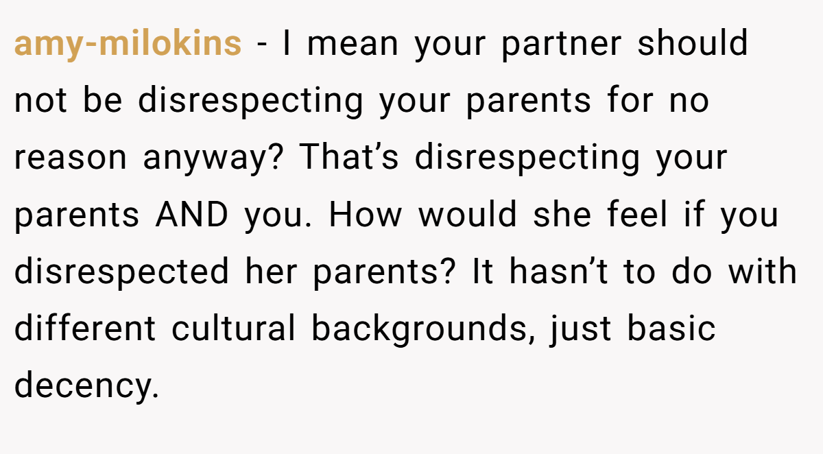 amy-milokins − I mean your partner should not be disrespecting your parents for no reason anyway? That’s disrespecting your parents AND you. How would she feel if you disrespected her parents? It hasn’t to do with different cultural backgrounds, just basic decency.