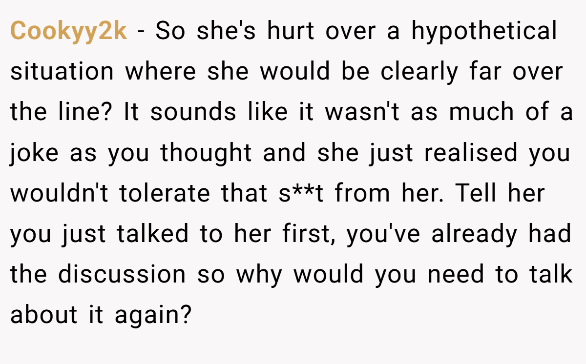 Cookyy2k − So she's hurt over a hypothetical situation where she would be clearly far over the line? It sounds like it wasn't as much of a joke as you thought and she just realised you wouldn't tolerate that s**t from her. Tell her you just talked to her first, you've already had the discussion so why would you need to talk about it again?