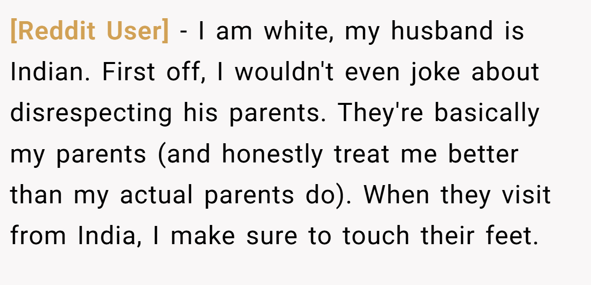 [Reddit User] − I am white, my husband is Indian. First off, I wouldn't even joke about disrespecting his parents. They're basically my parents (and honestly treat me better than my actual parents do). When they visit from India, I make sure to touch their feet.