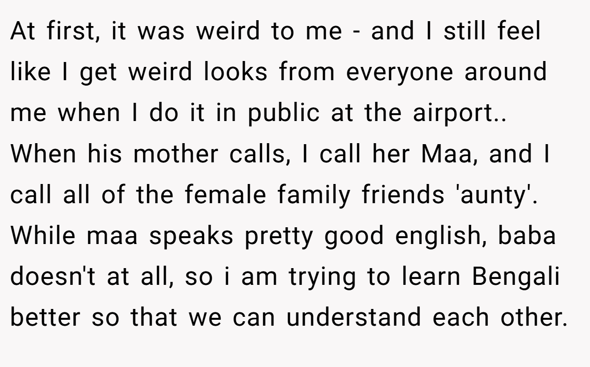 At first, it was weird to me - and I still feel like I get weird looks from everyone around me when I do it in public at the airport.. When his mother calls, I call her Maa, and I call all of the female family friends 'aunty'. While maa speaks pretty good english, baba doesn't at all, so i am trying to learn Bengali better so that we can understand each other.