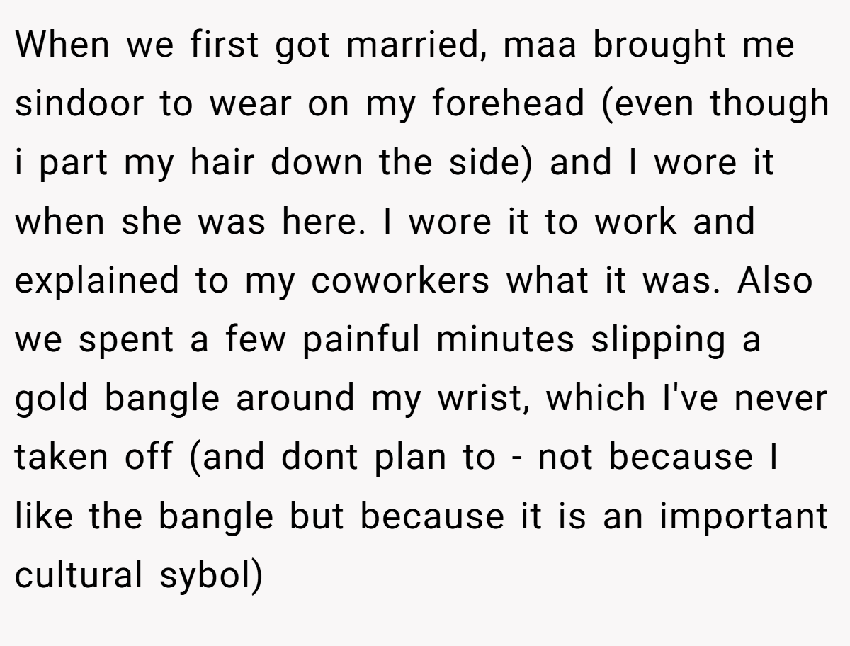 When we first got married, maa brought me sindoor to wear on my forehead (even though i part my hair down the side) and I wore it when she was here. I wore it to work and explained to my coworkers what it was. Also we spent a few painful minutes slipping a gold bangle around my wrist, which I've never taken off (and dont plan to - not because I like the bangle but because it is an important cultural sybol)