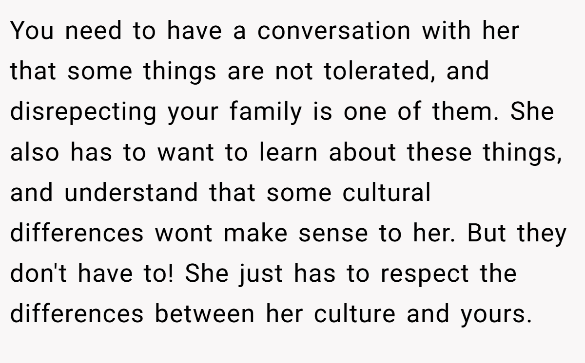 You need to have a conversation with her that some things are not tolerated, and disrepecting your family is one of them. She also has to want to learn about these things, and understand that some cultural differences wont make sense to her. But they don't have to! She just has to respect the differences between her culture and yours.