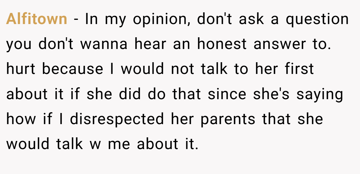 Alfitown − In my opinion, don't ask a question you don't wanna hear an honest answer to. hurt because I would not talk to her first about it if she did do that since she's saying how if I disrespected her parents that she would talk w me about it.