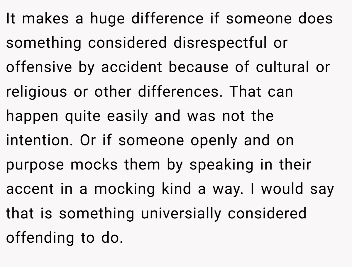 It makes a huge difference if someone does something considered disrespectful or offensive by accident because of cultural or religious or other differences. That can happen quite easily and was not the intention. Or if someone openly and on purpose mocks them by speaking in their accent in a mocking kind a way. I would say that is something universially considered offending to do.