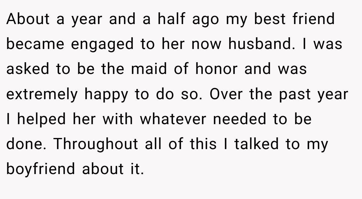 About a year and a half ago my best friend became engaged to her now husband. I was asked to be the maid of honor and was extremely happy to do so. Over the past year I helped her with whatever needed to be done. Throughout all of this I talked to my boyfriend about it.