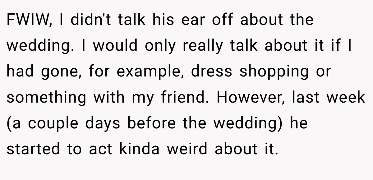FWIW, I didn't talk his ear off about the wedding. I would only really talk about it if I had gone, for example, dress shopping or something with my friend. However, last week (a couple days before the wedding) he started to act kinda weird about it.