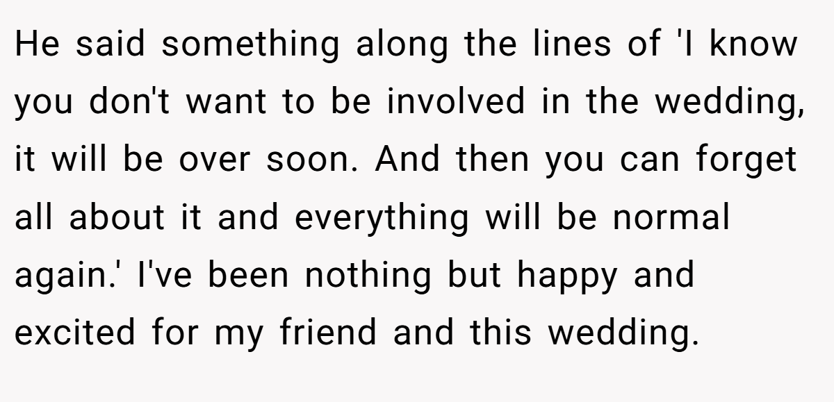 He said something along the lines of 'I know you don't want to be involved in the wedding, it will be over soon. And then you can forget all about it and everything will be normal again.' I've been nothing but happy and excited for my friend and this wedding.