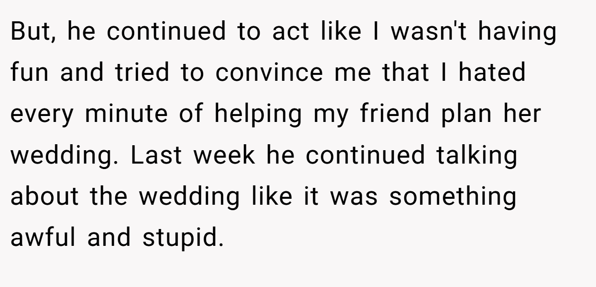 But, he continued to act like I wasn't having fun and tried to convince me that I hated every minute of helping my friend plan her wedding. Last week he continued talking about the wedding like it was something awful and stupid.