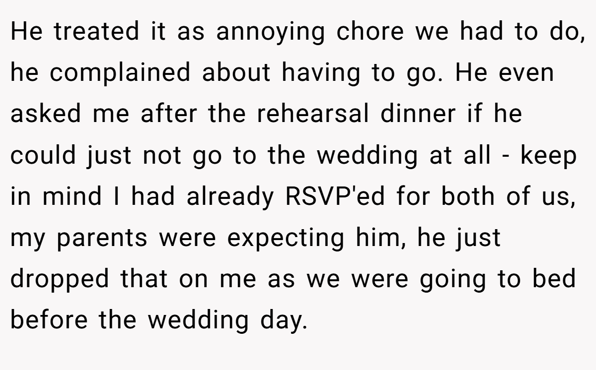 He treated it as annoying chore we had to do, he complained about having to go. He even asked me after the rehearsal dinner if he could just not go to the wedding at all - keep in mind I had already RSVP'ed for both of us, my parents were expecting him, he just dropped that on me as we were going to bed before the wedding day.
