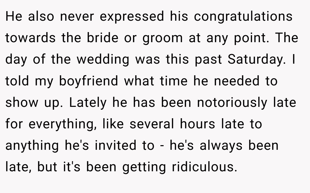 He also never expressed his congratulations towards the bride or groom at any point. The day of the wedding was this past Saturday. I told my boyfriend what time he needed to show up. Lately he has been notoriously late for everything, like several hours late to anything he's invited to - he's always been late, but it's been getting ridiculous.
