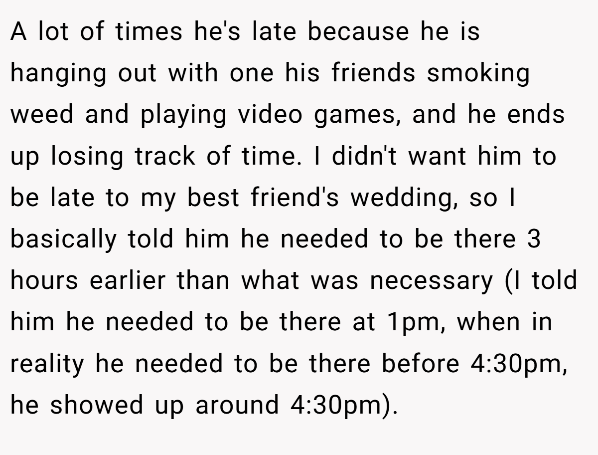 A lot of times he's late because he is hanging out with one his friends smoking weed and playing video games, and he ends up losing track of time. I didn't want him to be late to my best friend's wedding, so I basically told him he needed to be there 3 hours earlier than what was necessary (I told him he needed to be there at 1pm, when in reality he needed to be there before 4:30pm, he showed up around 4:30pm).