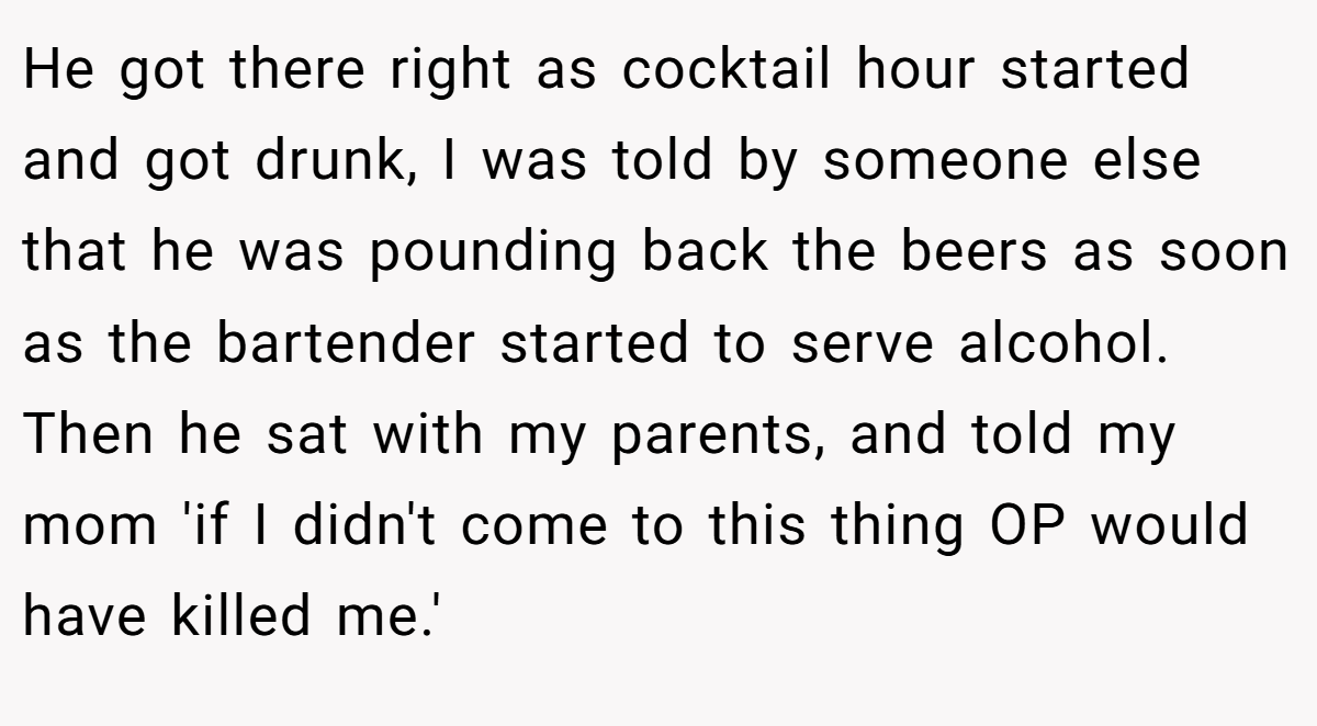 He got there right as cocktail hour started and got drunk, I was told by someone else that he was pounding back the beers as soon as the bartender started to serve alcohol. Then he sat with my parents, and told my mom 'if I didn't come to this thing OP would have killed me.'