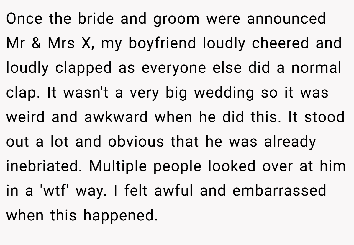 Once the bride and groom were announced Mr & Mrs X, my boyfriend loudly cheered and loudly clapped as everyone else did a normal clap. It wasn't a very big wedding so it was weird and awkward when he did this. It stood out a lot and obvious that he was already inebriated. Multiple people looked over at him in a 'wtf' way. I felt awful and embarrassed when this happened.