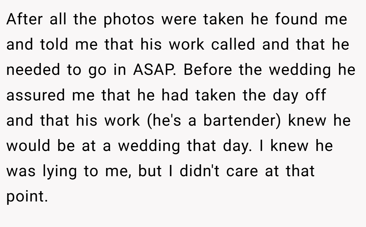 After all the photos were taken he found me and told me that his work called and that he needed to go in ASAP. Before the wedding he assured me that he had taken the day off and that his work (he's a bartender) knew he would be at a wedding that day. I knew he was lying to me, but I didn't care at that point.