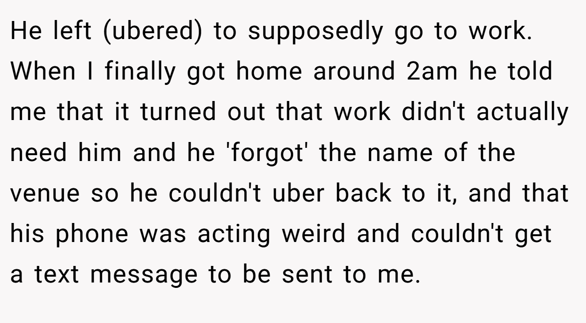 He left (ubered) to supposedly go to work. When I finally got home around 2am he told me that it turned out that work didn't actually need him and he 'forgot' the name of the venue so he couldn't uber back to it, and that his phone was acting weird and couldn't get a text message to be sent to me.
