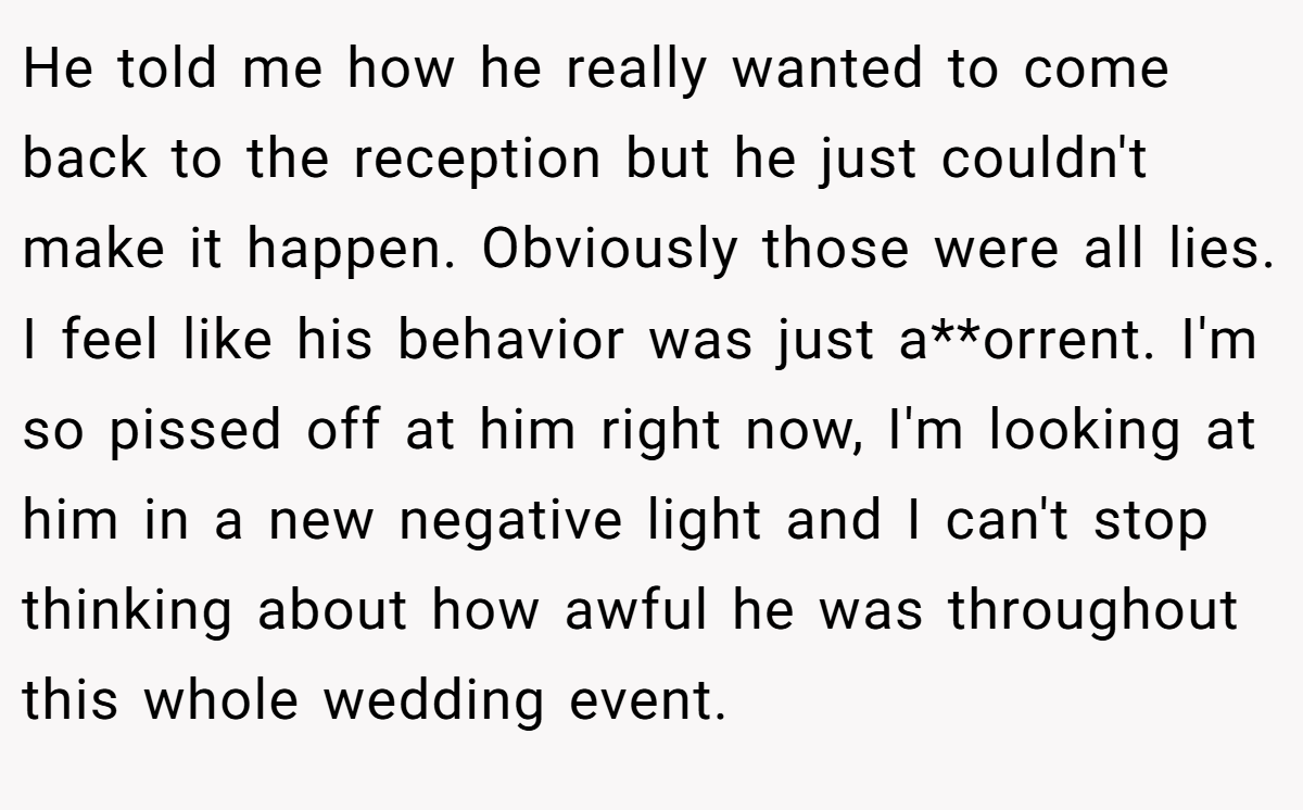 He told me how he really wanted to come back to the reception but he just couldn't make it happen. Obviously those were all lies. I feel like his behavior was just a**orrent. I'm so pissed off at him right now, I'm looking at him in a new negative light and I can't stop thinking about how awful he was throughout this whole wedding event.