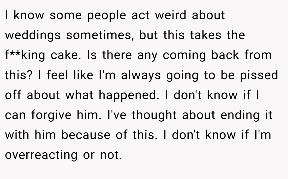 I know some people act weird about weddings sometimes, but this takes the f**king cake. Is there any coming back from this? I feel like I'm always going to be pissed off about what happened. I don't know if I can forgive him. I've thought about ending it with him because of this. I don't know if I'm overreacting or not.