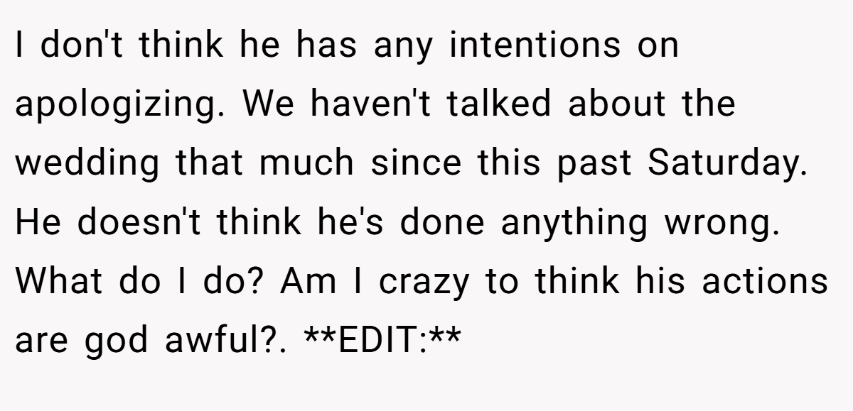 I don't think he has any intentions on apologizing. We haven't talked about the wedding that much since this past Saturday. He doesn't think he's done anything wrong. What do I do? Am I crazy to think his actions are god awful?. **EDIT:**