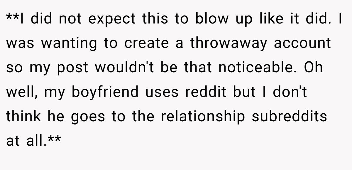 **I did not expect this to blow up like it did. I was wanting to create a throwaway account so my post wouldn't be that noticeable. Oh well, my boyfriend uses reddit but I don't think he goes to the relationship subreddits at all.**