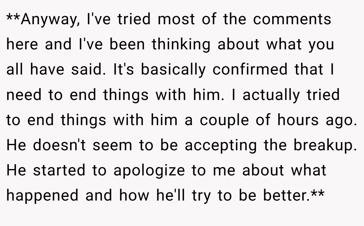 **Anyway, I've tried most of the comments here and I've been thinking about what you all have said. It's basically confirmed that I need to end things with him. I actually tried to end things with him a couple of hours ago. He doesn't seem to be accepting the breakup. He started to apologize to me about what happened and how he'll try to be better.**