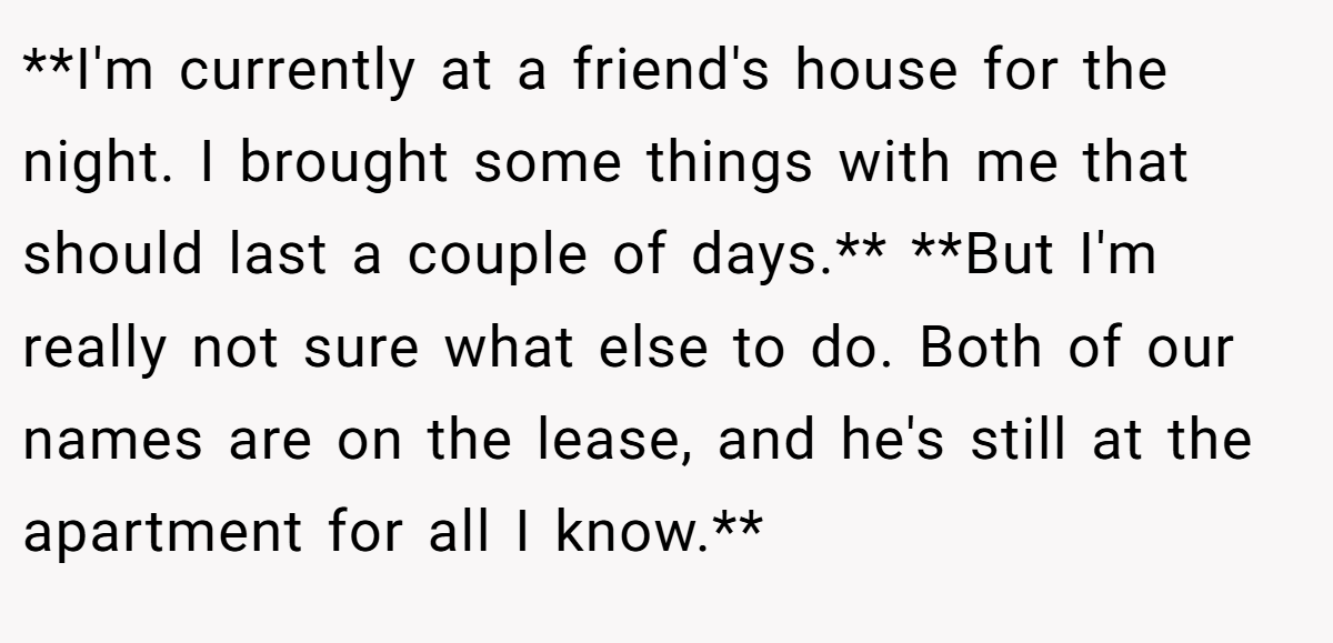 **I'm currently at a friend's house for the night. I brought some things with me that should last a couple of days.** **But I'm really not sure what else to do. Both of our names are on the lease, and he's still at the apartment for all I know.**