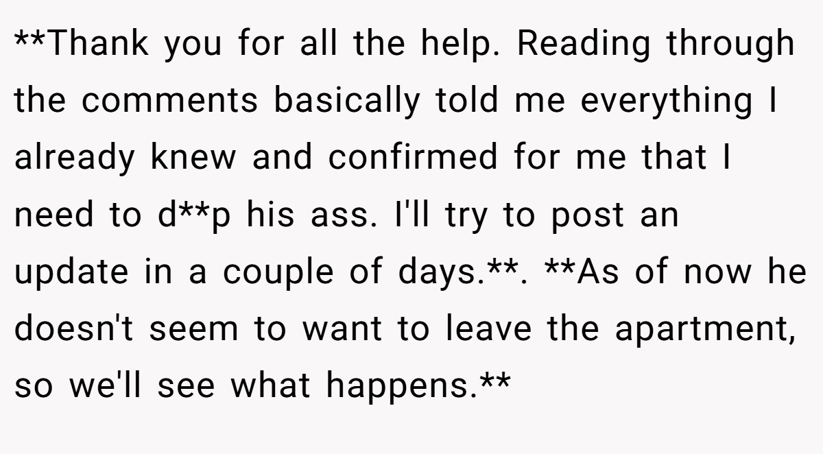 **Thank you for all the help. Reading through the comments basically told me everything I already knew and confirmed for me that I need to d**p his ass. I'll try to post an update in a couple of days.**. **As of now he doesn't seem to want to leave the apartment, so we'll see what happens.**