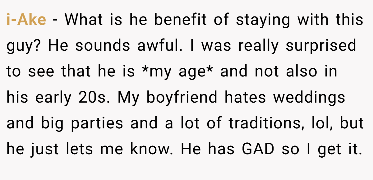 i-Ake − What is he benefit of staying with this guy? He sounds awful. I was really surprised to see that he is *my age* and not also in his early 20s. My boyfriend hates weddings and big parties and a lot of traditions, lol, but he just lets me know. He has GAD so I get it.