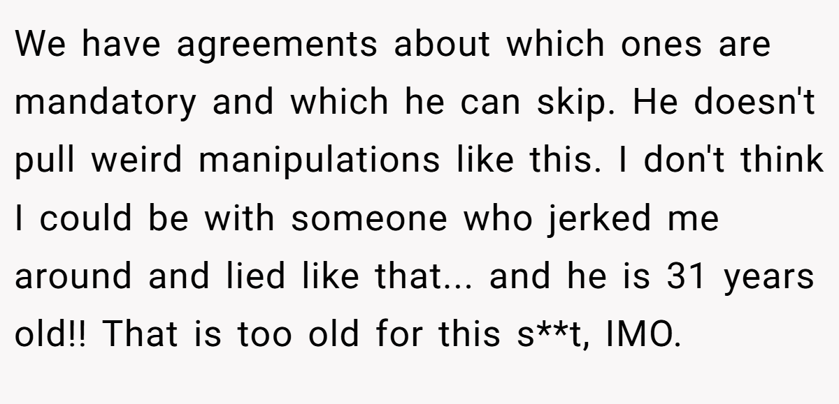 We have agreements about which ones are mandatory and which he can skip. He doesn't pull weird manipulations like this. I don't think I could be with someone who jerked me around and lied like that... and he is 31 years old!! That is too old for this s**t, IMO.