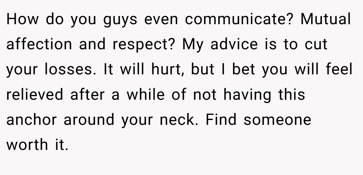 How do you guys even communicate? Mutual affection and respect? My advice is to cut your losses. It will hurt, but I bet you will feel relieved after a while of not having this anchor around your neck. Find someone worth it.