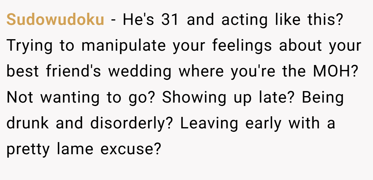 Sudowudoku − He's 31 and acting like this? Trying to manipulate your feelings about your best friend's wedding where you're the MOH? Not wanting to go? Showing up late? Being drunk and disorderly? Leaving early with a pretty lame excuse?