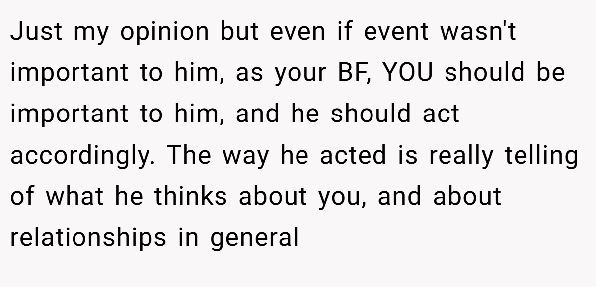 Just my opinion but even if event wasn't important to him, as your BF, YOU should be important to him, and he should act accordingly. The way he acted is really telling of what he thinks about you, and about relationships in general