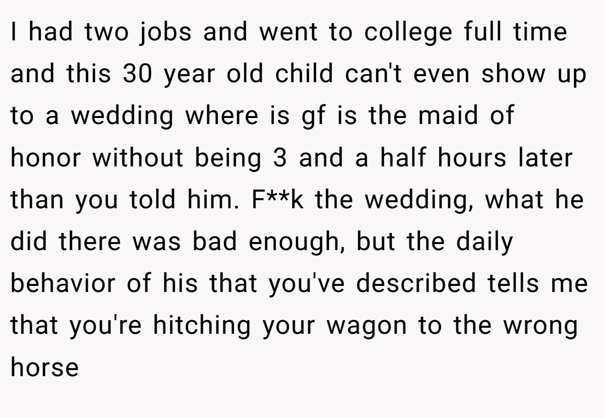 I had two jobs and went to college full time and this 30 year old child can't even show up to a wedding where is gf is the maid of honor without being 3 and a half hours later than you told him. F**k the wedding, what he did there was bad enough, but the daily behavior of his that you've described tells me that you're hitching your wagon to the wrong horse