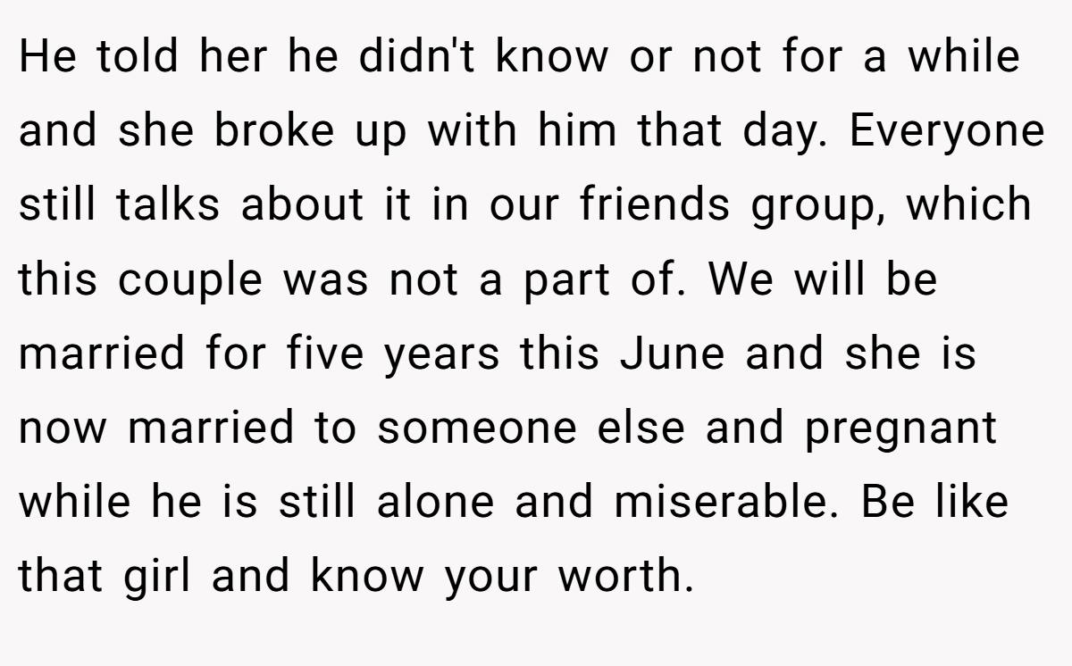He told her he didn't know or not for a while and she broke up with him that day. Everyone still talks about it in our friends group, which this couple was not a part of. We will be married for five years this June and she is now married to someone else and pregnant while he is still alone and miserable. Be like that girl and know your worth.