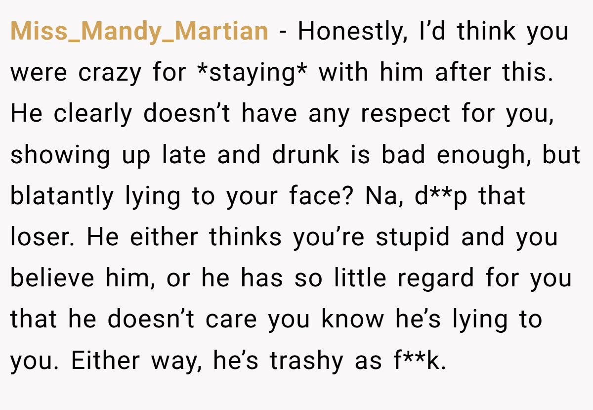 Miss_Mandy_Martian − Honestly, I’d think you were crazy for *staying* with him after this. He clearly doesn’t have any respect for you, showing up late and drunk is bad enough, but blatantly lying to your face? Na, d**p that loser. He either thinks you’re stupid and you believe him, or he has so little regard for you that he doesn’t care you know he’s lying to you. Either way, he’s trashy as f**k.