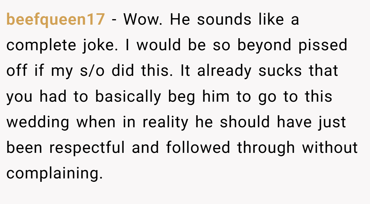 beefqueen17 − Wow. He sounds like a complete joke. I would be so beyond pissed off if my s/o did this. It already sucks that you had to basically beg him to go to this wedding when in reality he should have just been respectful and followed through without complaining.